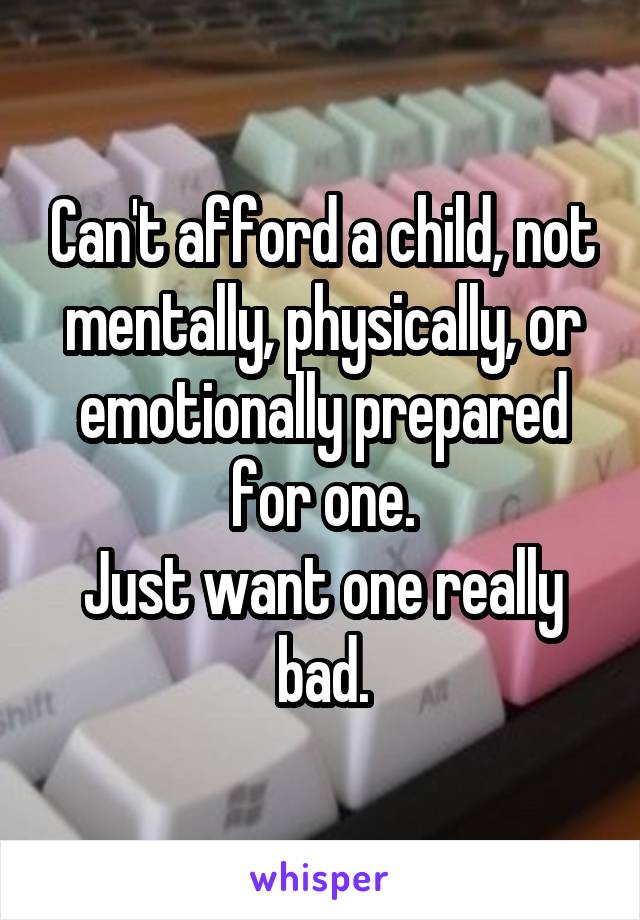 Can't afford a child, not mentally, physically, or emotionally prepared for one.
Just want one really bad.