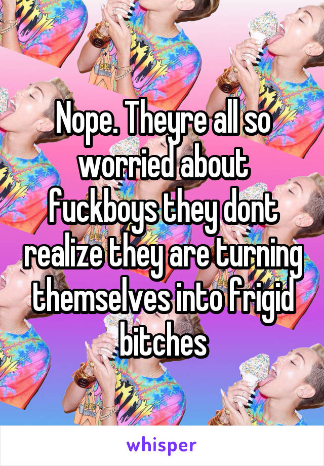 Nope. Theyre all so worried about fuckboys they dont realize they are turning themselves into frigid bitches