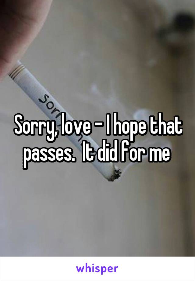 Sorry, love - I hope that passes.  It did for me 