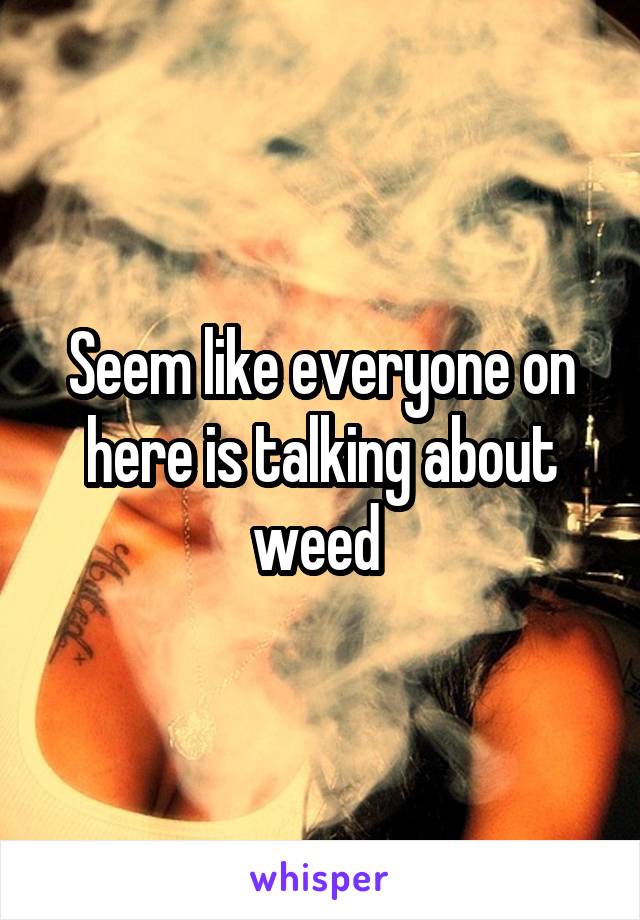 Seem like everyone on here is talking about weed 