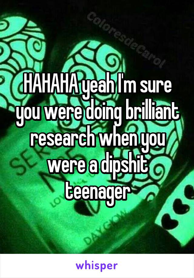 HAHAHA yeah I'm sure you were doing brilliant research when you were a dipshit teenager