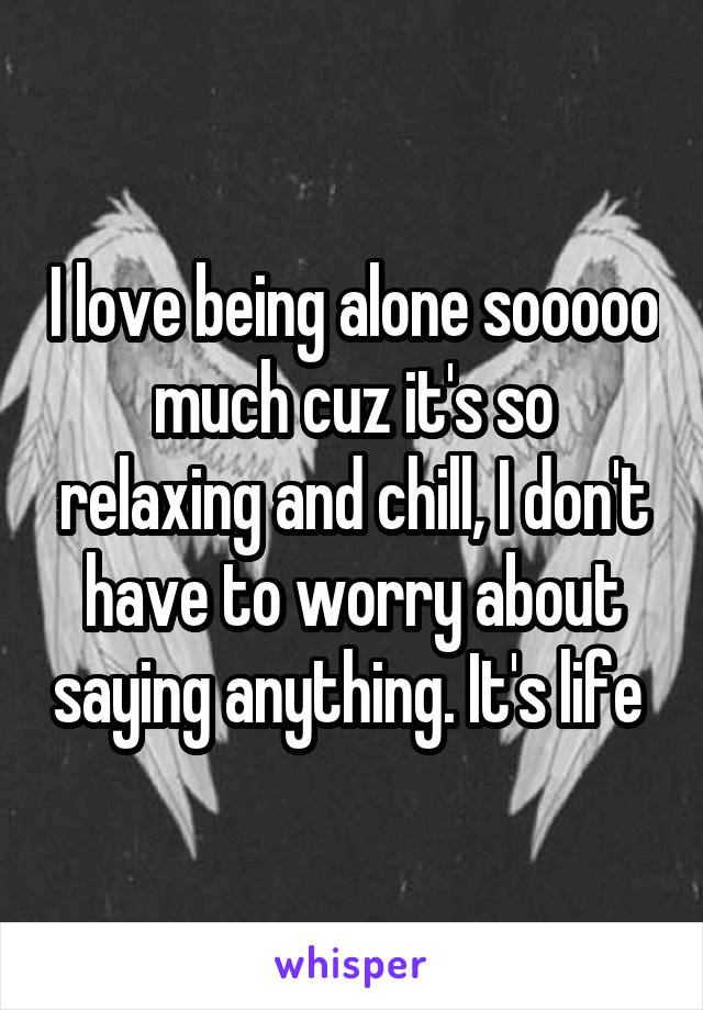 I love being alone sooooo much cuz it's so relaxing and chill, I don't have to worry about saying anything. It's life 