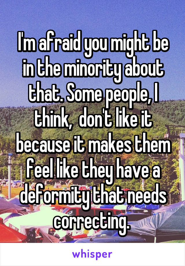 I'm afraid you might be in the minority about that. Some people, I think,  don't like it because it makes them feel like they have a deformity that needs correcting. 