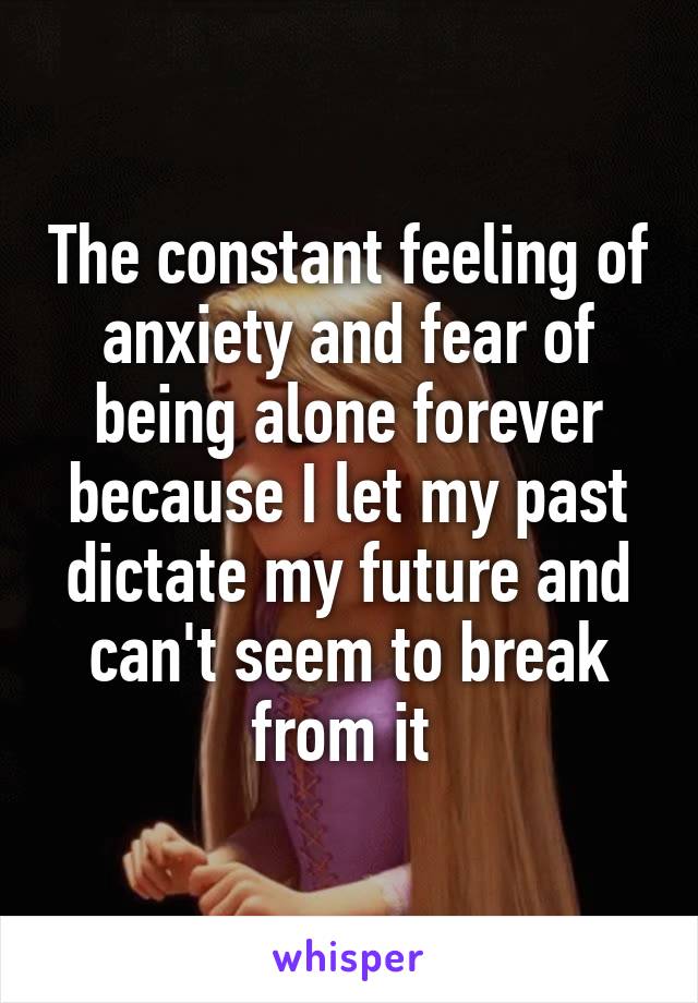 The constant feeling of anxiety and fear of being alone forever because I let my past dictate my future and can't seem to break from it 