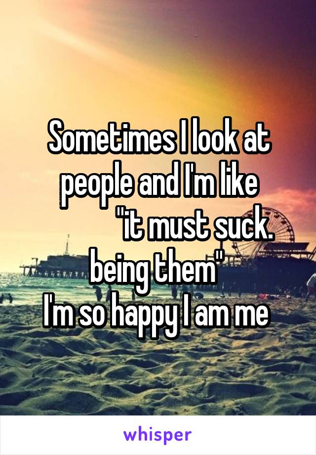 Sometimes I look at people and I'm like
             "it must suck.  being them" 
I'm so happy I am me 