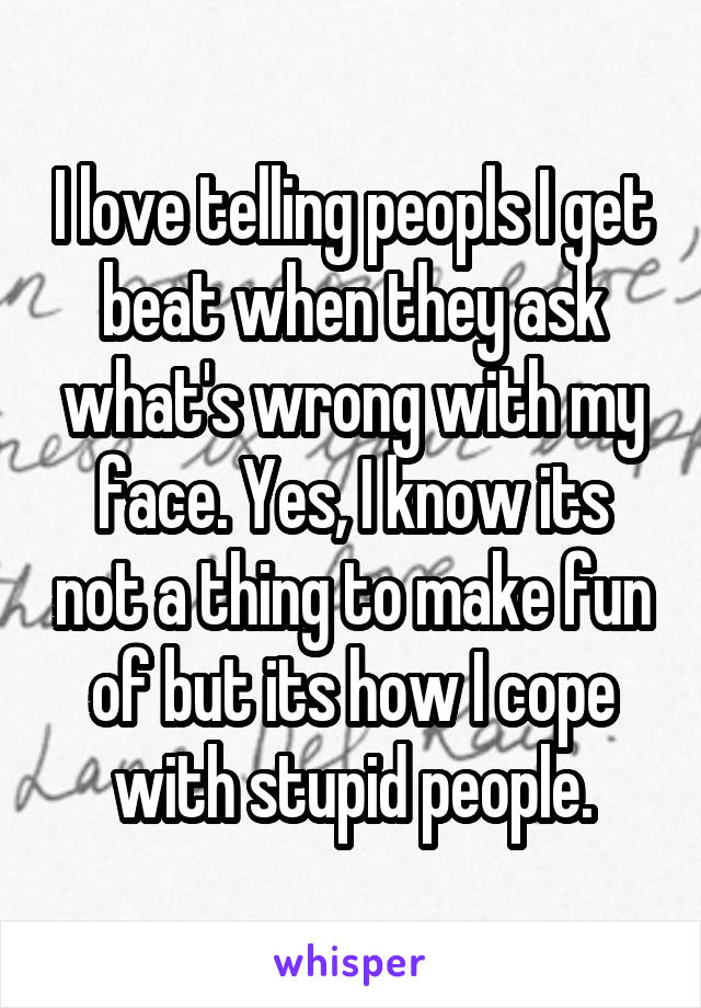 I love telling peopls I get beat when they ask what's wrong with my face. Yes, I know its not a thing to make fun of but its how I cope with stupid people.