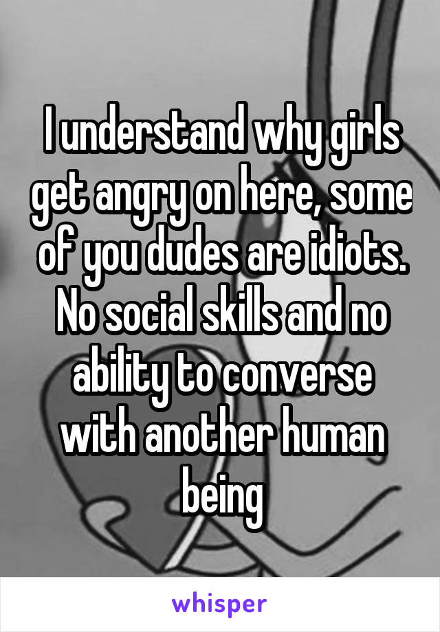 I understand why girls get angry on here, some of you dudes are idiots. No social skills and no ability to converse with another human being