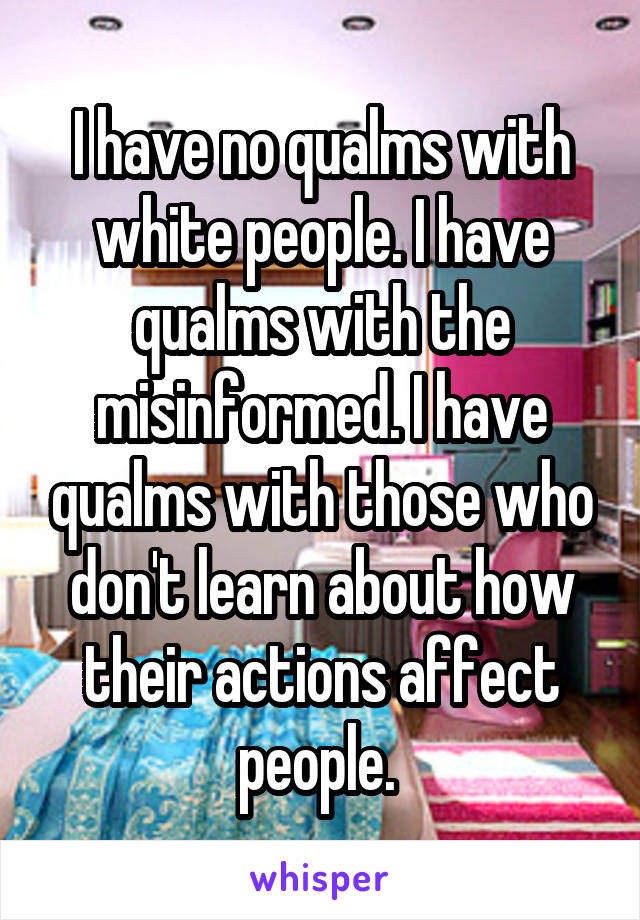 I have no qualms with white people. I have qualms with the misinformed. I have qualms with those who don't learn about how their actions affect people. 