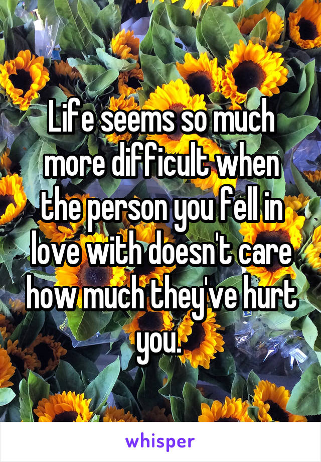 Life seems so much more difficult when the person you fell in love with doesn't care how much they've hurt you. 