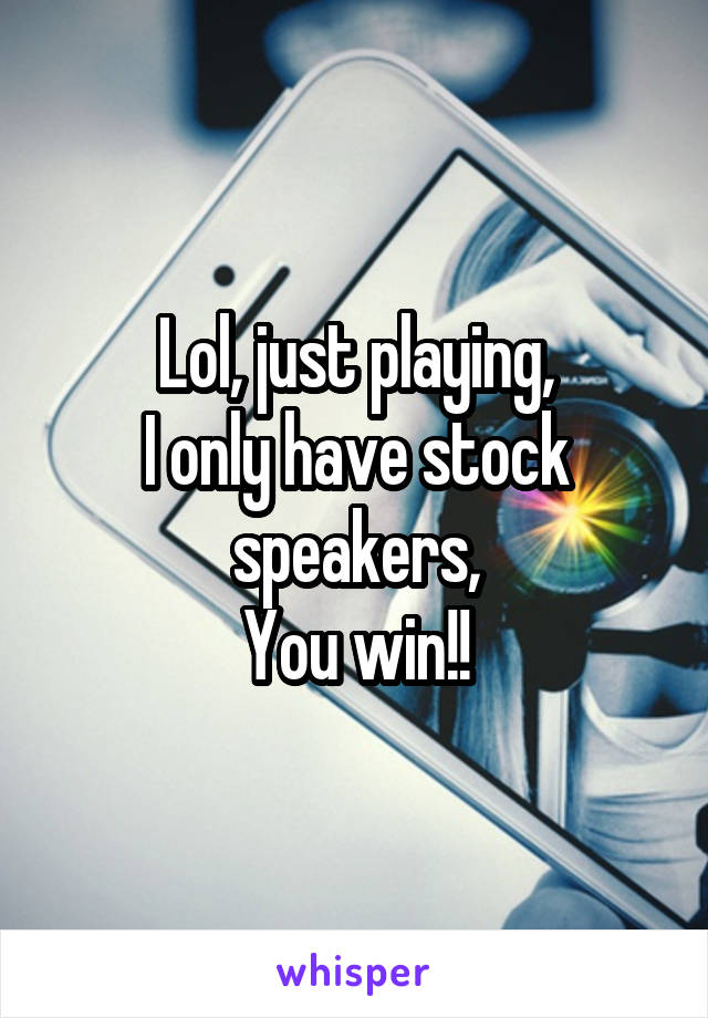 Lol, just playing,
I only have stock speakers,
You win!!