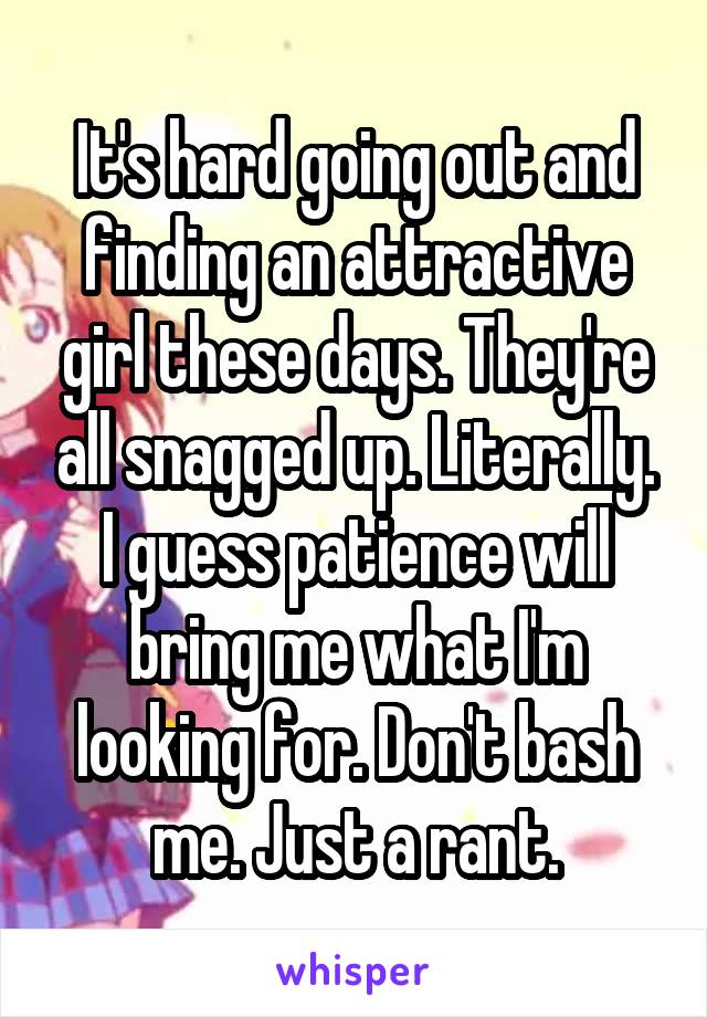 It's hard going out and finding an attractive girl these days. They're all snagged up. Literally. I guess patience will bring me what I'm looking for. Don't bash me. Just a rant.