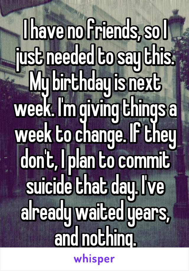 I have no friends, so I just needed to say this. My birthday is next week. I'm giving things a week to change. If they don't, I plan to commit suicide that day. I've already waited years, and nothing.