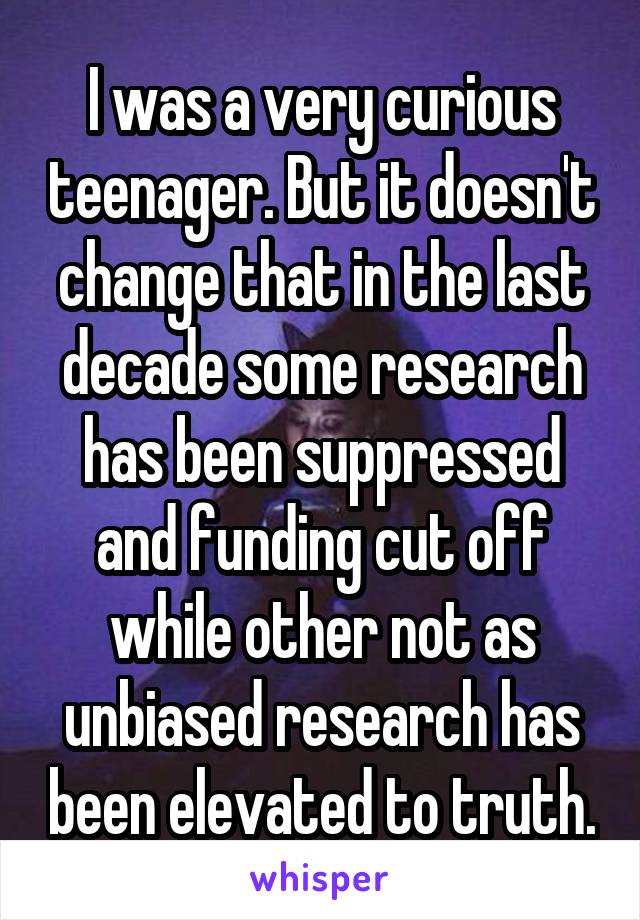 I was a very curious teenager. But it doesn't change that in the last decade some research has been suppressed and funding cut off while other not as unbiased research has been elevated to truth.