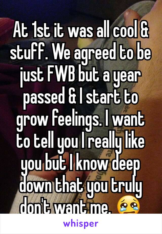 At 1st it was all cool & stuff. We agreed to be just FWB but a year passed & I start to grow feelings. I want to tell you I really like you but I know deep down that you truly don't want me. 😢