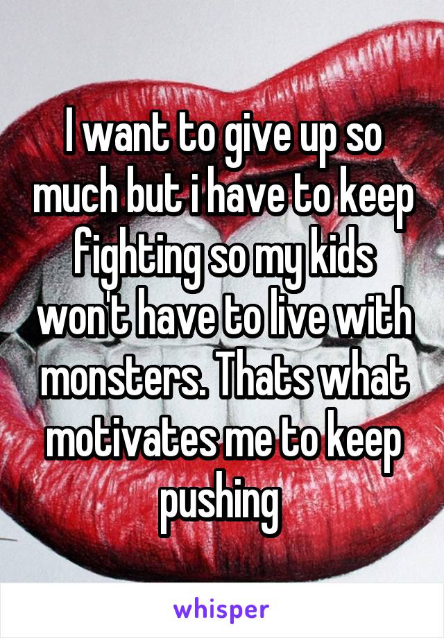 I want to give up so much but i have to keep fighting so my kids won't have to live with monsters. Thats what motivates me to keep pushing 