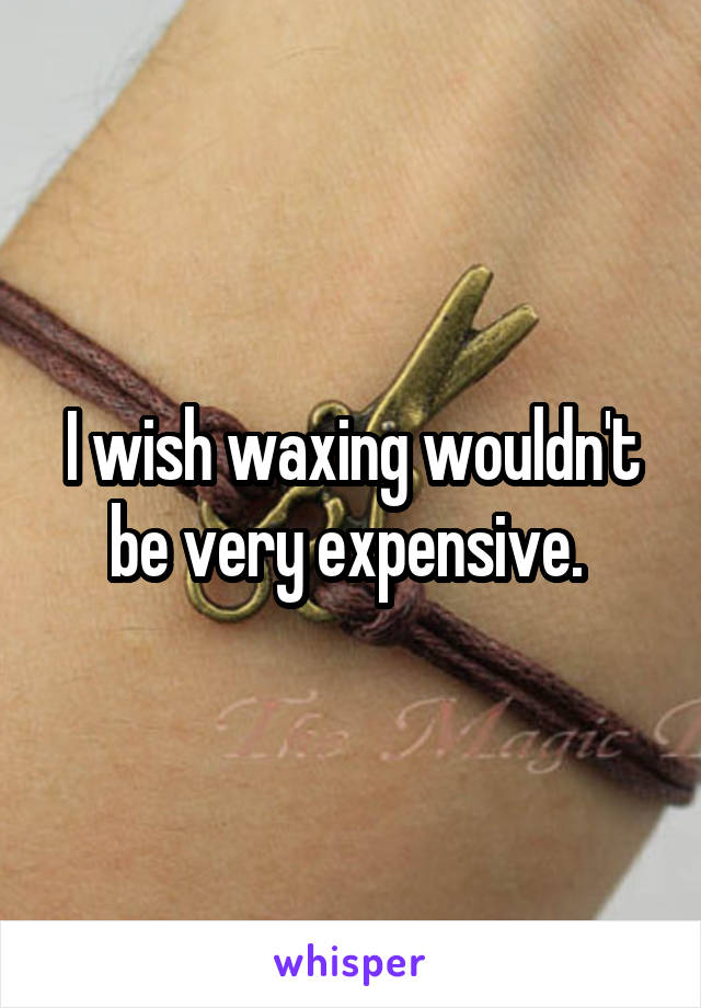 I wish waxing wouldn't be very expensive. 