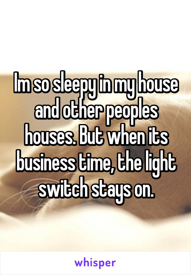 Im so sleepy in my house and other peoples houses. But when its business time, the light switch stays on.