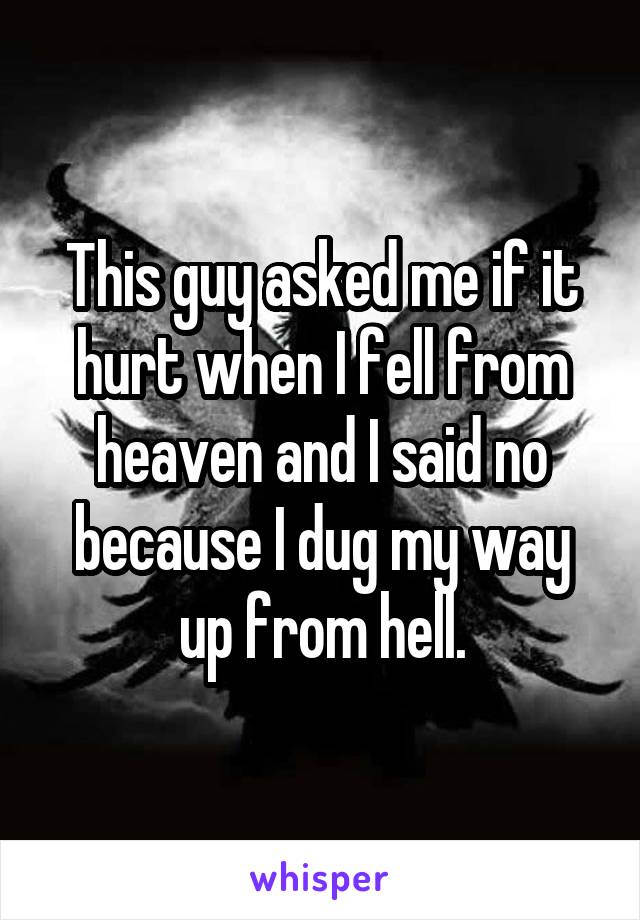 This guy asked me if it hurt when I fell from heaven and I said no because I dug my way up from hell.