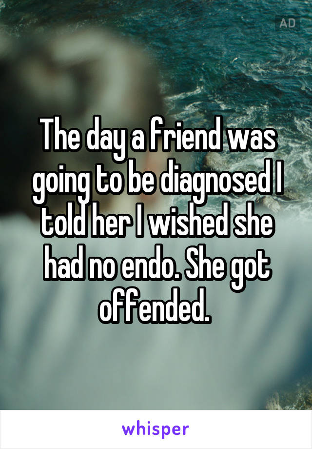 The day a friend was going to be diagnosed I told her I wished she had no endo. She got offended. 