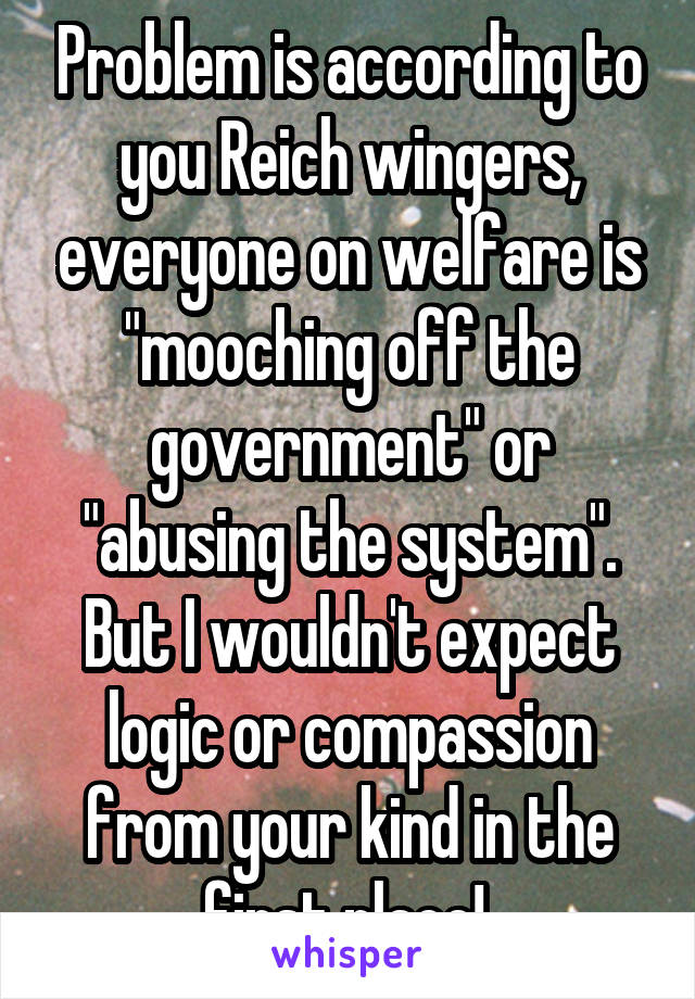 Problem is according to you Reich wingers, everyone on welfare is "mooching off the government" or "abusing the system". But I wouldn't expect logic or compassion from your kind in the first place! 