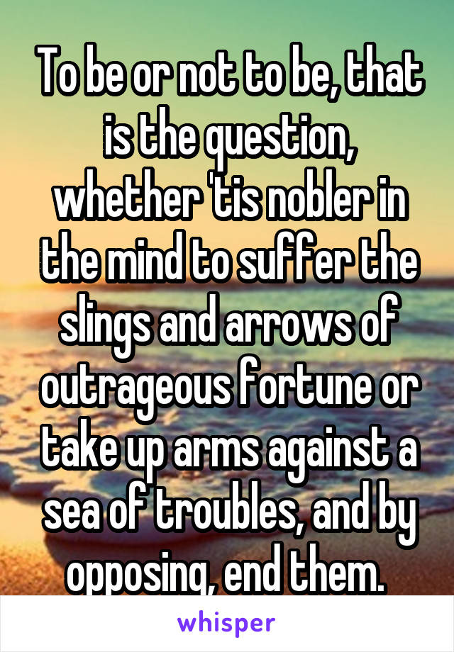 To be or not to be, that is the question, whether 'tis nobler in the mind to suffer the slings and arrows of outrageous fortune or take up arms against a sea of troubles, and by opposing, end them. 