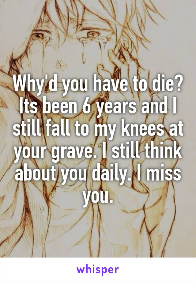 Why'd you have to die? Its been 6 years and I still fall to my knees at your grave. I still think about you daily. I miss you.