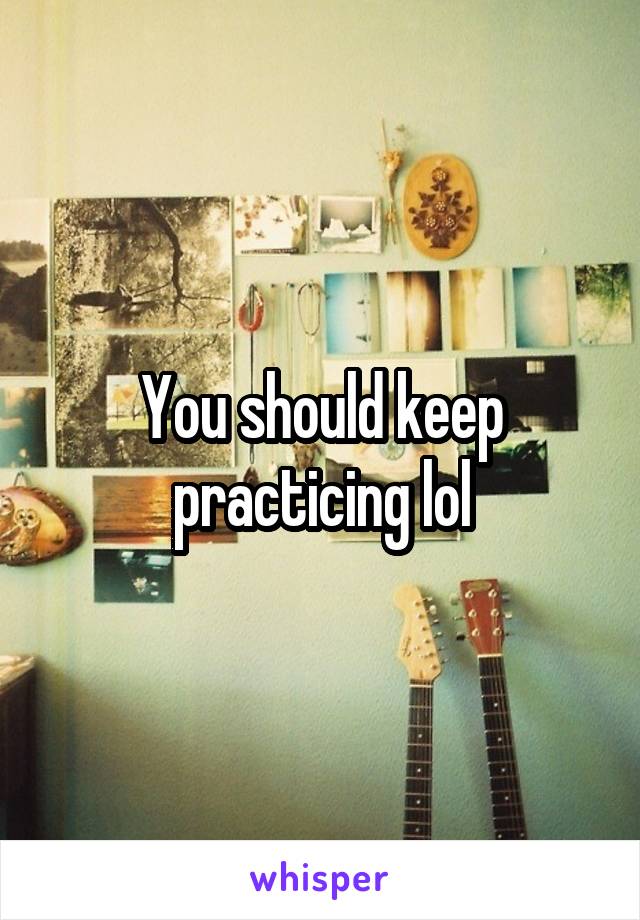 You should keep practicing lol