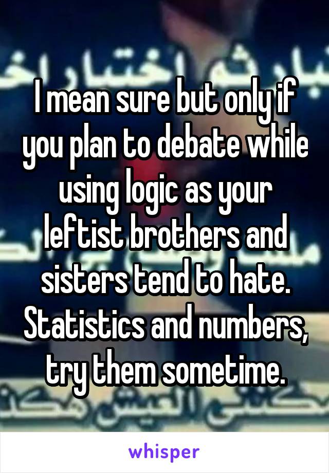 I mean sure but only if you plan to debate while using logic as your leftist brothers and sisters tend to hate. Statistics and numbers, try them sometime.