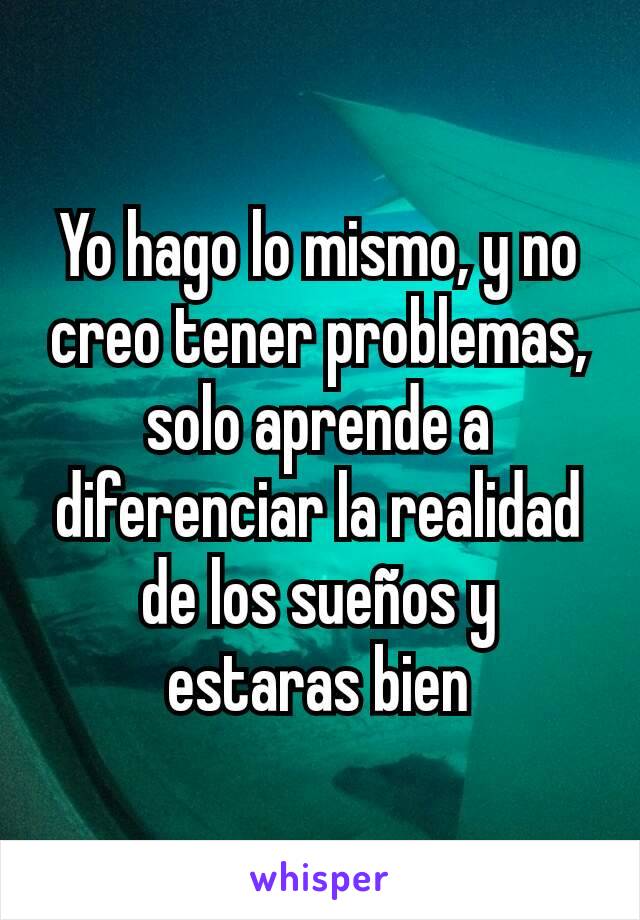 Yo hago lo mismo, y no creo tener problemas, solo aprende a diferenciar la realidad de los sueños y estaras bien