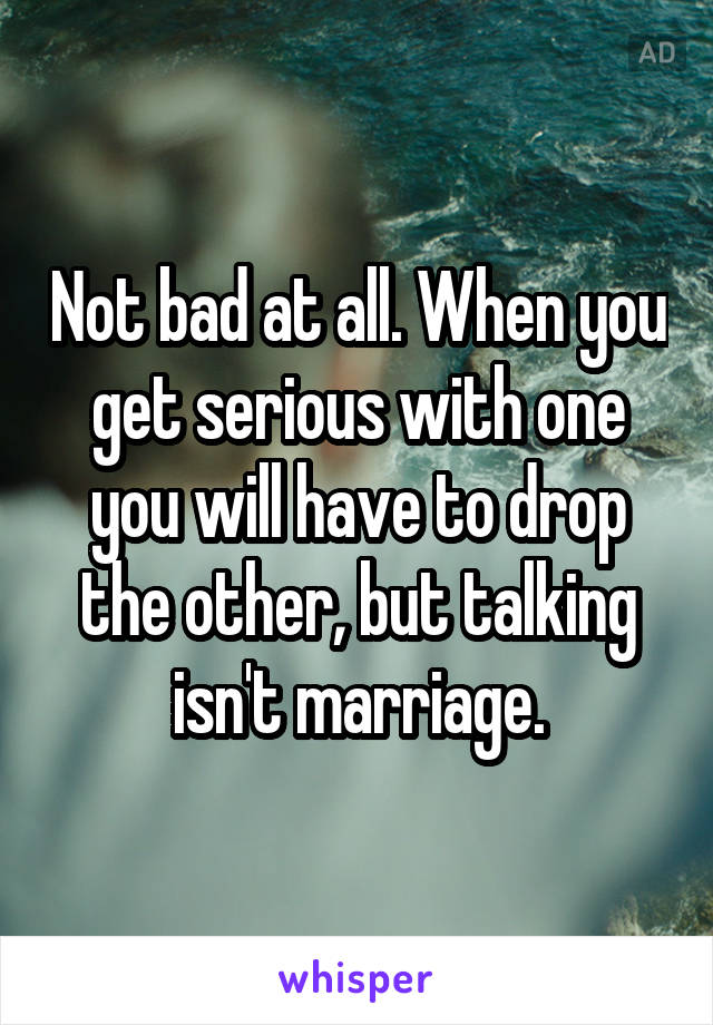 Not bad at all. When you get serious with one you will have to drop the other, but talking isn't marriage.