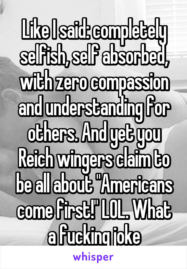 Like I said: completely selfish, self absorbed, with zero compassion and understanding for others. And yet you Reich wingers claim to be all about "Americans come first!" LOL. What a fucking joke