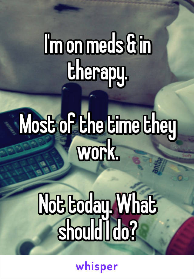 I'm on meds & in therapy.

Most of the time they work.

Not today. What should I do?