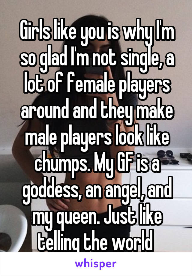 Girls like you is why I'm so glad I'm not single, a lot of female players around and they make male players look like chumps. My GF is a goddess, an angel, and my queen. Just like telling the world 