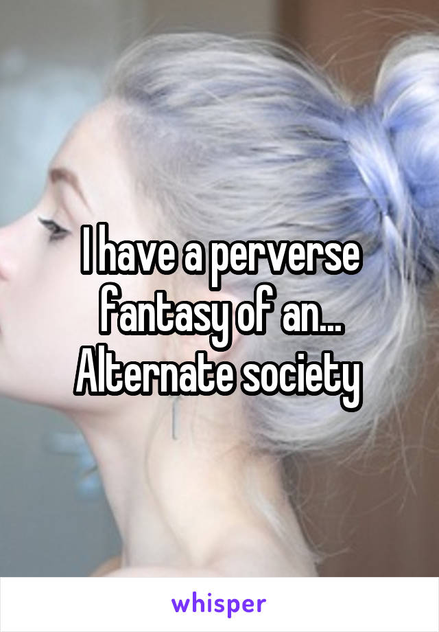 I have a perverse fantasy of an... Alternate society 