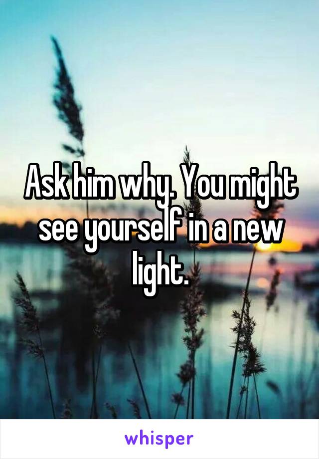 Ask him why. You might see yourself in a new light.