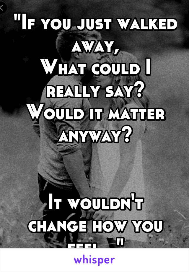 "If you just walked away,
What could I really say?
Would it matter anyway?


It wouldn't change how you feel..."