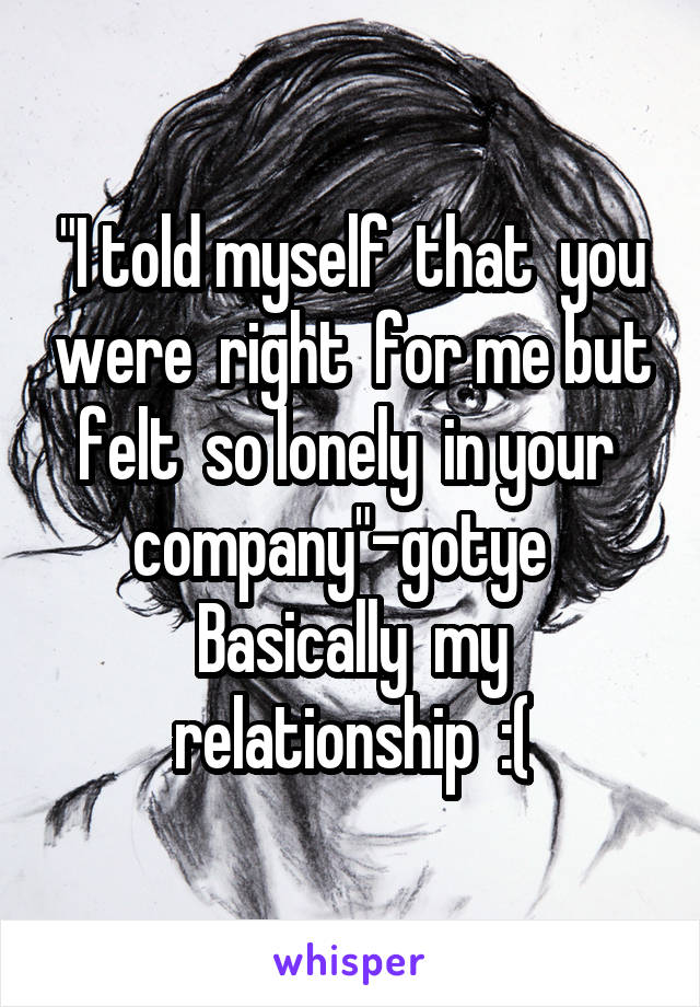 "I told myself  that  you were  right  for me but felt  so lonely  in your  company"-gotye  
Basically  my relationship  :(