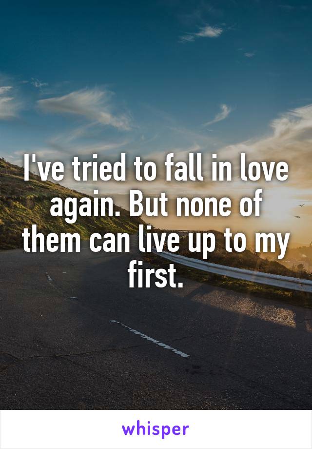 I've tried to fall in love again. But none of them can live up to my first.