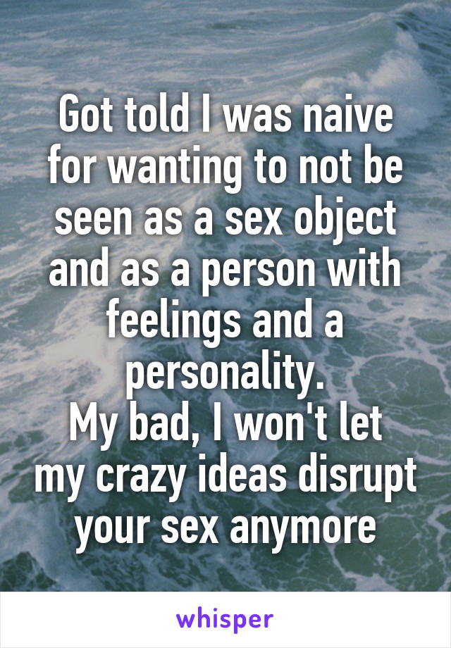 Got told I was naive for wanting to not be seen as a sex object and as a person with feelings and a personality.
My bad, I won't let my crazy ideas disrupt your sex anymore