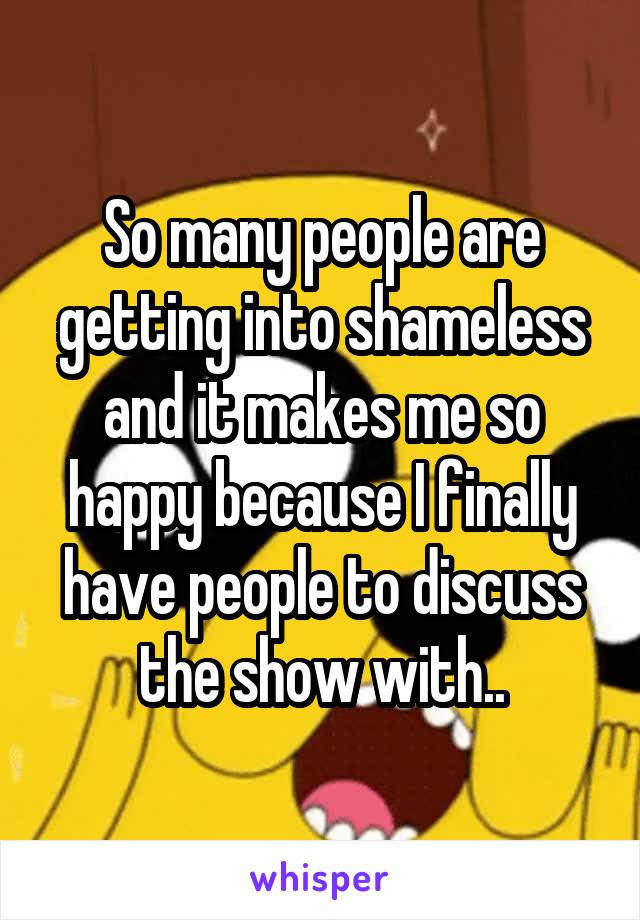 So many people are getting into shameless and it makes me so happy because I finally have people to discuss the show with..