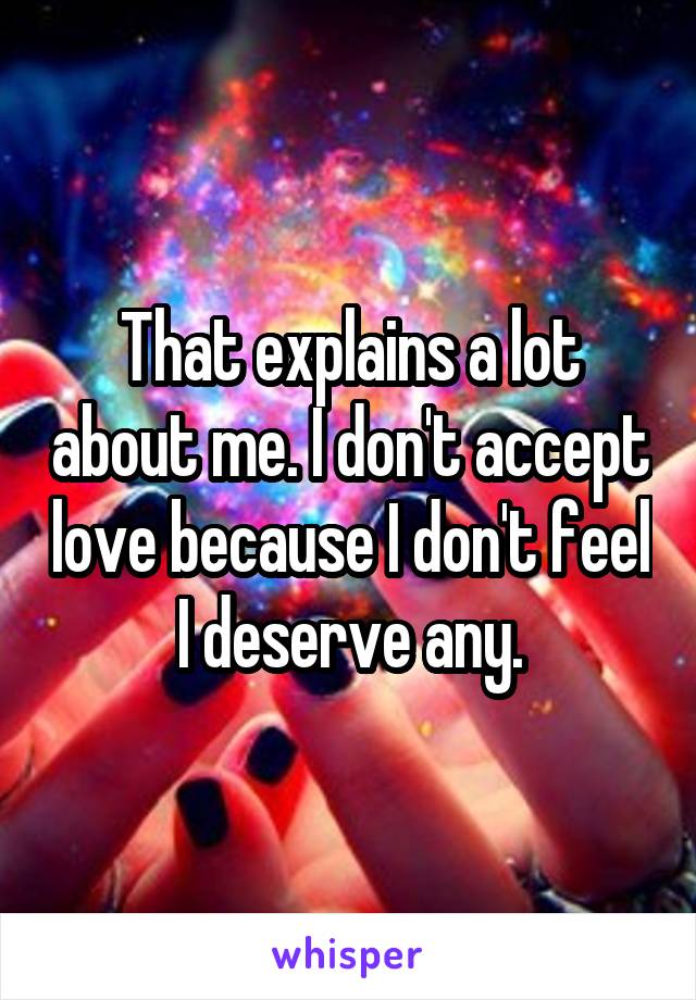 That explains a lot about me. I don't accept love because I don't feel I deserve any.