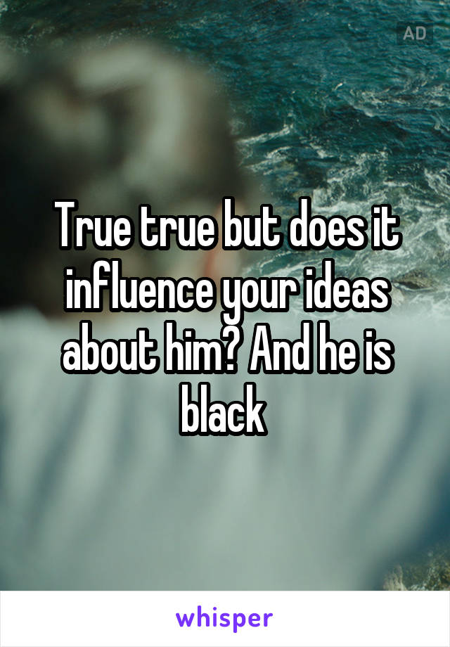 True true but does it influence your ideas about him? And he is black 