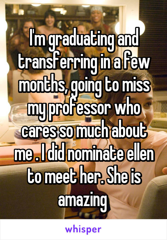 I'm graduating and transferring in a few months, going to miss my professor who cares so much about me . I did nominate ellen to meet her. She is amazing 