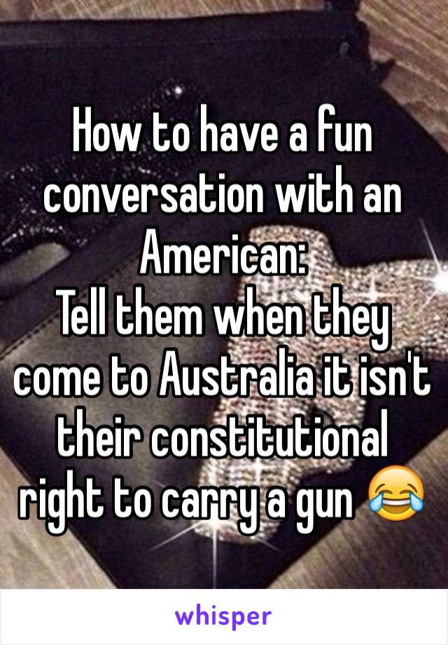 How to have a fun conversation with an American: 
Tell them when they come to Australia it isn't their constitutional right to carry a gun 😂