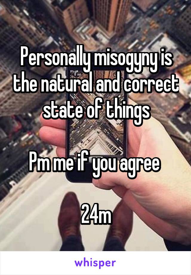 Personally misogyny is the natural and correct state of things

Pm me if you agree 

24m