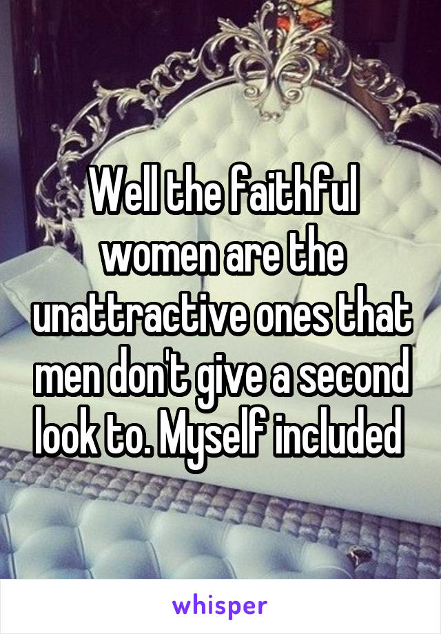 Well the faithful women are the unattractive ones that men don't give a second look to. Myself included 