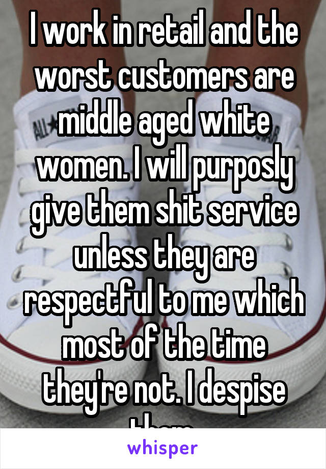 I work in retail and the worst customers are middle aged white women. I will purposly give them shit service unless they are respectful to me which most of the time they're not. I despise them.