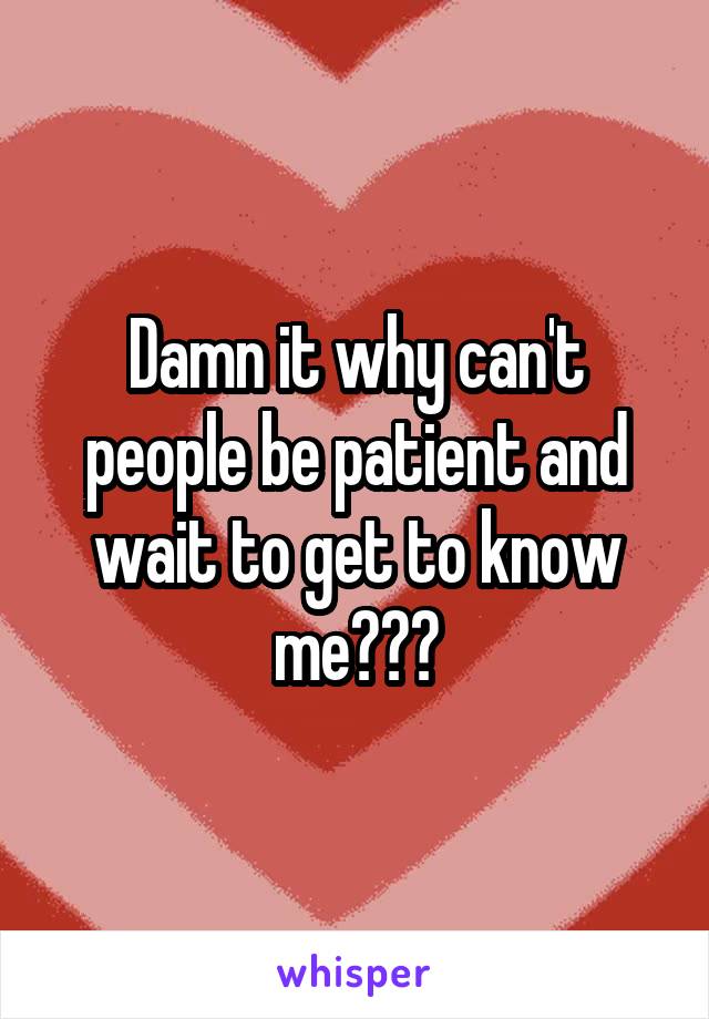 Damn it why can't people be patient and wait to get to know me???