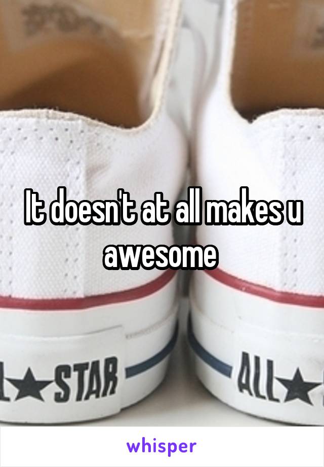 It doesn't at all makes u awesome 