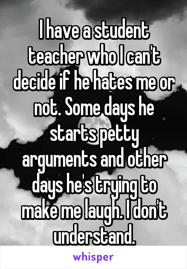 I have a student teacher who I can't decide if he hates me or not. Some days he starts petty arguments and other days he's trying to make me laugh. I don't understand.